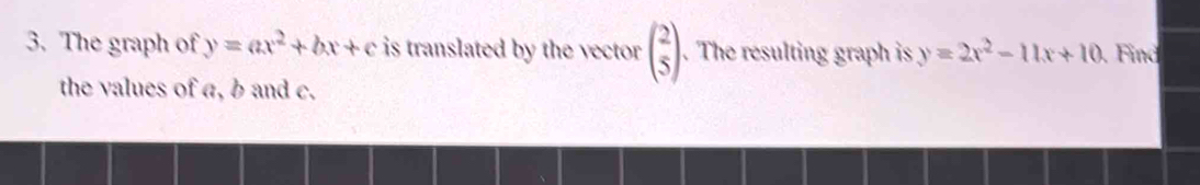 The graph of y=ax^2+bx+c is translated by the vector beginpmatrix 2 5endpmatrix. The resulting graph is y=2x^2-11x+10. Find
the values of a, b and c.