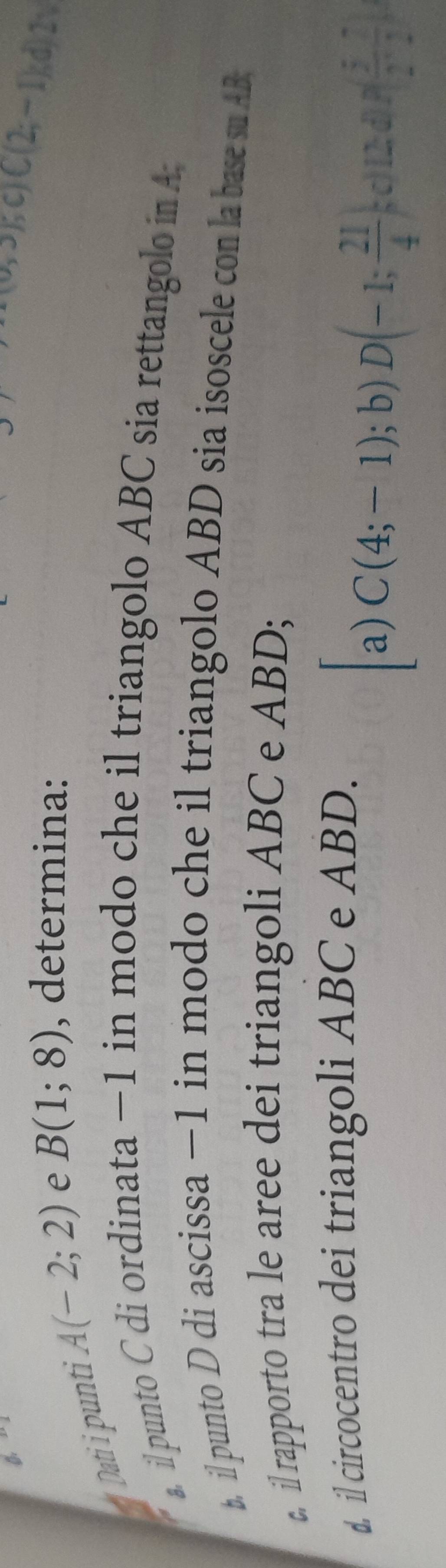 Dati i punti A(-2;2) e B(1;8) , determina:
a,b)6c(2,-1), d)2v
a. il punto C di ordinata −1 in modo che il triangolo ABC sia rettangolo in A;
b. il punto D di ascissa −1 in modo che il triangolo ABD sia isoscele con la base su AB;
c. il rapporto tra le aree dei triangoli ABC e ABD;
d. il circocentro dei triangoli ABC e ABD.
a) C(4;-1); b)D(-1; 21/4 ; c)(1