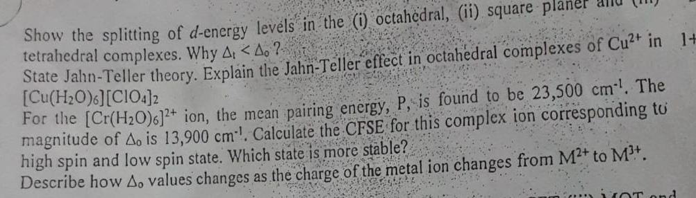 Show the splitting of d-energy levels in the (i) octahedral, (ii) square planer and t 
tetrahedral complexes. Why △ _t ? 
State Jahn-Teller theory. Explain the Jahn-Teller effect in octahedral complexes of Cu^(2+) in 1+
[Cu(H_2O)_6][ClO_4]_2
For the [Cr(H_2O)_6]^2+ ion, the mean pairing energy, P, is found to be 23,500cm^(-1). The 
magnitude of △ _o is 13,900cm^(-1). Calculate the CFSE for this complex ion corresponding to 
high spin and low spin state. Which state is more stable? 
Describe how △ _o values changes as the charge of the metal ion changes from M^(2+) to M^(3+).