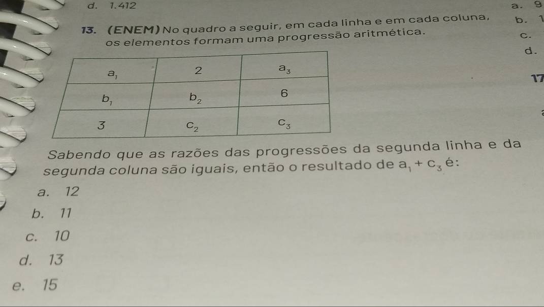 d. 1.412 a. 9
13. (ENEM) No quadro a seguir, em cada linha e em cada coluna, b. 1
os elementos formam uma progressão aritmética.
C.
d.
17
Sabendo que as razões das progressões da segunda linha e da
segunda coluna são iguais, então o resultado de a_1+c_3 é:
a. 12
b. 11
c. 10
d. 13
e. 15