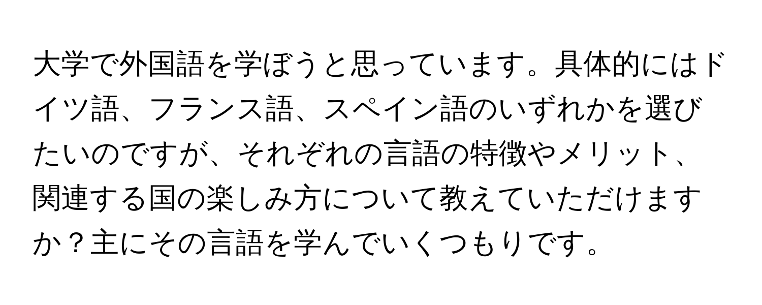 大学で外国語を学ぼうと思っています。具体的にはドイツ語、フランス語、スペイン語のいずれかを選びたいのですが、それぞれの言語の特徴やメリット、関連する国の楽しみ方について教えていただけますか？主にその言語を学んでいくつもりです。