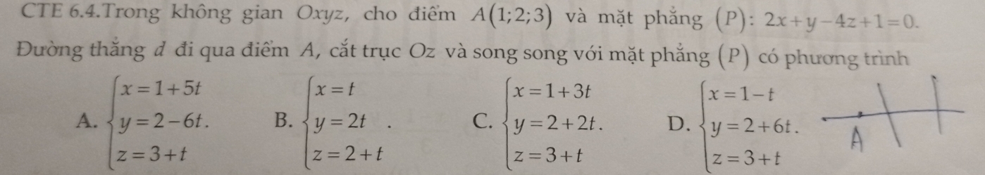 CTE 6.4.Trong không gian Oxyz, cho điểm A(1;2;3) và mặt phẳng (P): 2x+y-4z+1=0. 
Đường thắng đ đi qua điểm A, cắt trục Oz và song song với mặt phẳng (P) có phương trình
A. beginarrayl x=1+5t y=2-6t. z=3+tendarray. B. beginarrayl x=t y=2t z=2+tendarray.. C. beginarrayl x=1+3t y=2+2t. z=3+tendarray. D. beginarrayl x=1-t y=2+6t. z=3+tendarray.