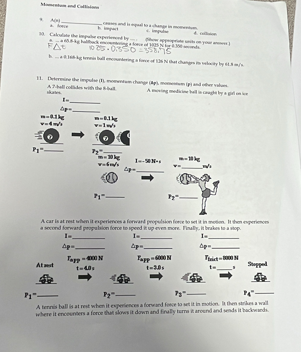 Momentum and Collisions
9. A(n) _ causes and is equal to a change in momentum.
a. force b. impact c. impulse d. collision
10. Calculate the impulse experienced by .... . (Show appropriate units on your answer.)
a. ... a 65.8-kg halfback encountering a force of 1025 N for 0.350 seconds.
b. a0.168-k tennis ball encountering a force of 126 N that changes its velocity by 61.8 m/s.
11. Determine the impulse (I), momentum change (Δp), momentum (p) and other values.
A 7 -ball collides with the 8 -ball. A moving medicine ball is caught by a girl on ice
skates.
_
I=
_ △ p=
m=0.1kg m=0.1kg
v=4m/s v=1m/s
0
P_1= _
_ P_2=
m=10kg I=-50N· s m=10kg
v=6m/s
v= _ m/s
_ △ p=
P_1= _
P_2= _
A car is at rest when it experiences a forward propulsion force to set it in motion. It then experiences
a second forward propulsion force to speed it up even more. Finally, it brakes to a stop.
I= _
_ I=
I= _
_ △ p=
_ △ p=
△ p= _
F_app=4000N
F_app=6000N
F_frict=8000N
At rest t=4.0s
t=3.0s
t= _  s Stopped
_ P_1=
_ P_2=
_ P_3=
P_4= _
A tennis ball is at rest when it experiences a forward force to set it in motion. It then strikes a wall
where it encounters a force that slows it down and finally turns it around and sends it backwards.