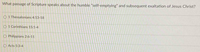 What passage of Scripture speaks about the humble "self-emptying" and subsequent exaltation of Jesus Christ?
1 Thessalonians 4:13-18
1 Corinthians 15:1-4
Philippians 2:6-11
Acts 5:3-4