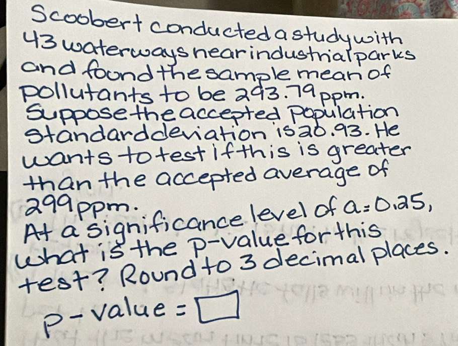 Scoobert conducted a study with
43 waterwayshearindustrialparks 
and foond the sample meari of 
pollutants to be 293. 79ppm. 
Suppose theaccepted population 
standarddeviation isa0. 93. He 
wants totest ifthis is greater 
than the accepted average of
299ppm. 
At a significance level of a=0.25, 
what is the p -value for this 
test? Round to 3 decimal places.
p - value =□