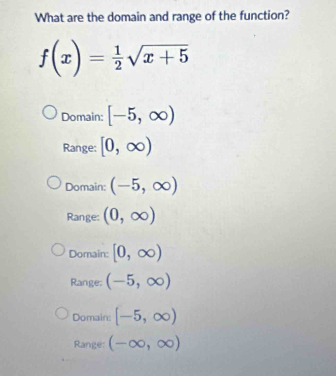 What are the domain and range of the function?
f(x)= 1/2 sqrt(x+5)
Domain: [-5,∈fty )
Range: [0,∈fty )
Domain: (-5,∈fty )
Range: (0,∈fty )
Domain: [0,∈fty )
Range: (-5,∈fty )
Domain: [-5,∈fty )
Range: (-∈fty ,∈fty )