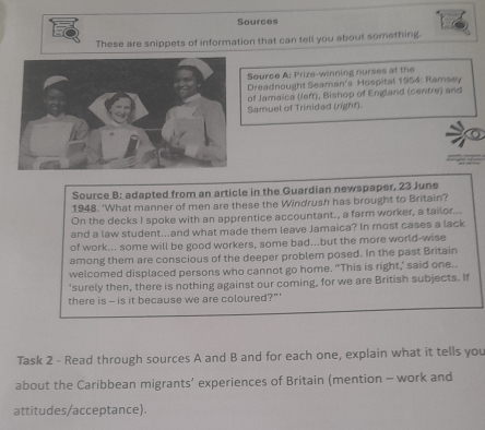 Sources 
These are snippets of information that can tell you about something. 
Source A: Prize-winning nurses at the 
Dreadnought Seaman's Hospital 1954: Ramsey 
of Jamaica (lefr), Bishop of England (centre) and 
Samuel of Trinidad (right). 
Source B: adapted from an article in the Guardian newspaper, 23 June 
1948. 'What manner of men are these the Windrush has brought to Britain? 
On the decks I spoke with an apprentice accountant., a farm worker, a tailor... 
and a law student...and what made them leave Jamaica? In most cases a lack 
of work... some will be good workers, some bad...but the more world-wise 
among them are conscious of the deeper problem posed. In the past Britain 
welcomed displaced persons who cannot go home. "This is right,' said one.. 
'surely then, there is nothing against our coming, for we are British subjects. If 
there is - is it because we are coloured?"' 
Task 2 - Read through sources A and B and for each one, explain what it tells you 
about the Caribbean migrants’ experiences of Britain (mention - work and 
attitudes/acceptance).