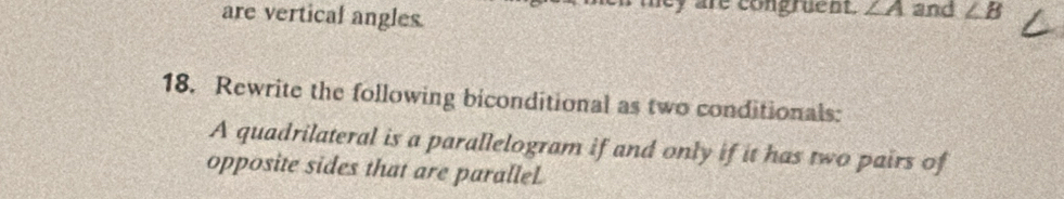 are vertical angles. 
ley are congruent. ∠ A and ∠ B
18. Rewrite the following biconditional as two conditionals: 
A quadrilateral is a parallelogram if and only if it has two pairs of 
opposite sides that are paralleL