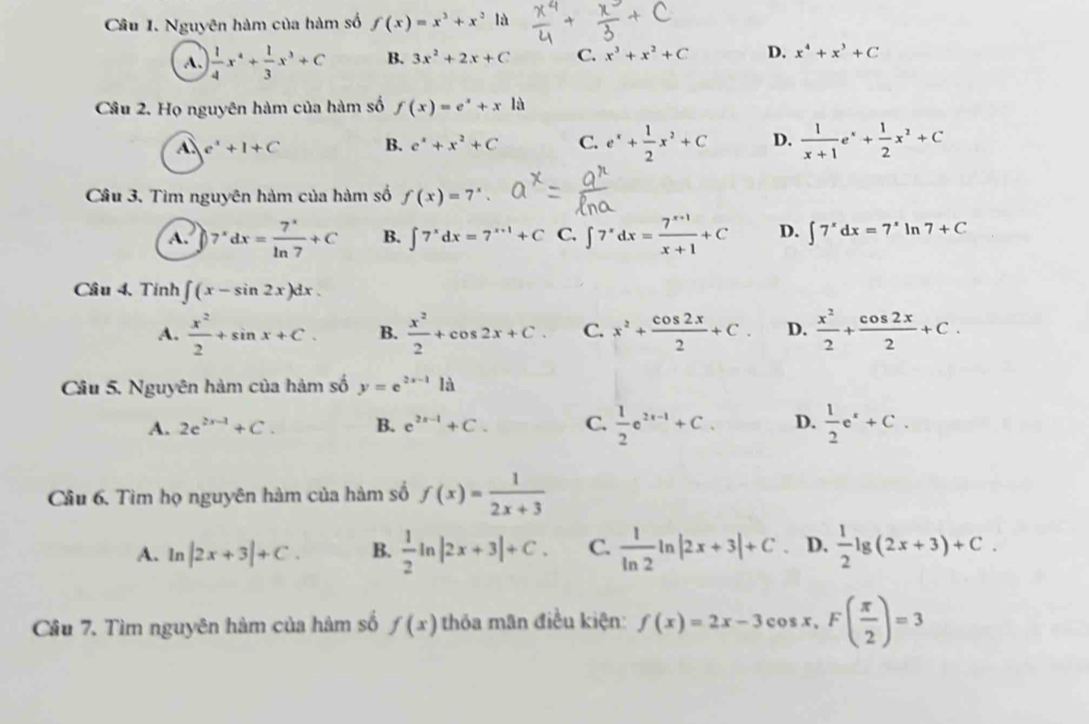 Nguyên hàm của hàm số f(x)=x^3+x^2 là
A.  1/4 x^4+ 1/3 x^3+C B. 3x^2+2x+C C. x^3+x^2+C D. x^4+x^3+C
Câu 2. Họ nguyên hàm của hàm số f(x)=e^x+xla
e^x+1+C
B. e^x+x^2+C C. e^x+ 1/2 x^2+C D.  1/x+1 e^x+ 1/2 x^2+C
Câu 3. Tìm nguyên hàm của hàm số f(x)=7^x.
A. 7^xdx= 7^x/ln 7 +C B. ∈t 7^xdx=7^(x+1)+C C. ∈t 7^xdx= (7^(x+1))/x+1 +C D. ∈t 7^xdx=7^xln 7+C
Câu 4. Tính ∈t (x-sin 2x)dx.
A.  x^2/2 +sin x+C. B.  x^2/2 +cos 2x+C C. x^2+ cos 2x/2 +C. D.  x^2/2 + cos 2x/2 +C.
Câu 5. Nguyên hàm của hàm số y=e^(2x-1)1
A. 2e^(2x-1)+C. B. e^(2x-1)+C. C.  1/2 e^(2x-1)+C. D.  1/2 e^x+C.
Cầu 6. Tìm họ nguyên hàm của hàm số f(x)= 1/2x+3 
A. ln |2x+3|+C. B.  1/2 ln |2x+3|+C. C.  1/ln 2 ln |2x+3|+C. D.  1/2 lg (2x+3)+C.
Câu 7. Tìm nguyên hàm của hàm số f(x) thỏa mãn điều kiện: f(x)=2x-3cos x,F( π /2 )=3