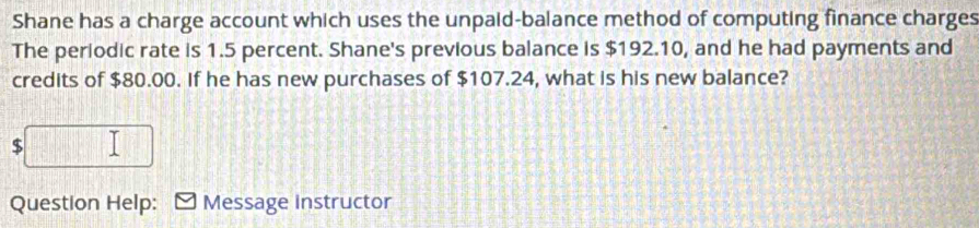 Shane has a charge account which uses the unpaid-balance method of computing finance charges 
The periodic rate is 1.5 percent. Shane's previous balance is $192.10, and he had payments and 
credits of $80.00. If he has new purchases of $107.24, what is his new balance?
$
Question Help: Message instructor