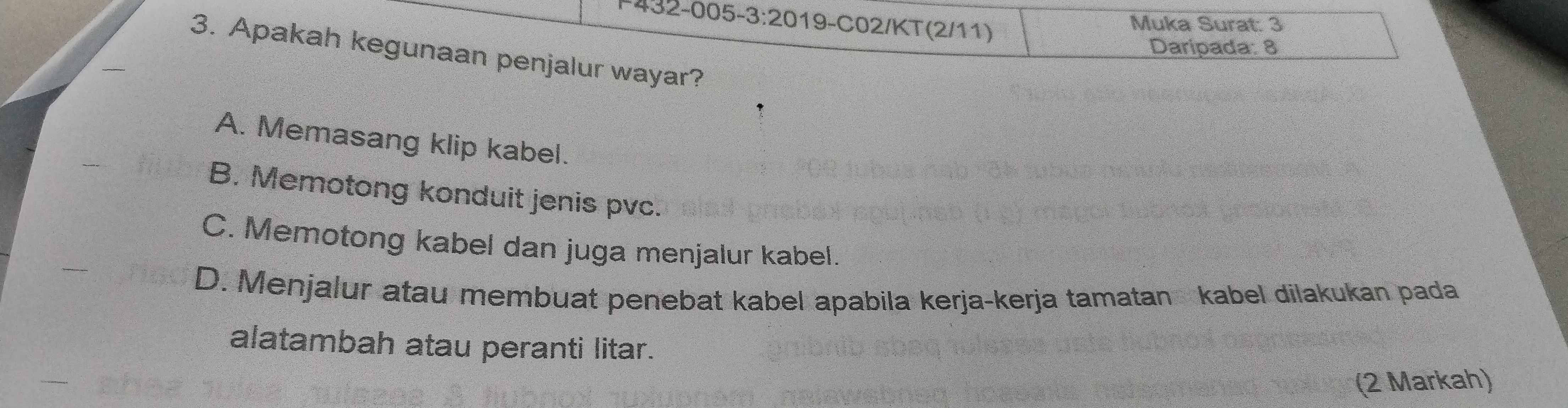 −432-005- -3:20 19-C02/KT (2/11)
Muka Surat: 3
Daripada: 8
3. Apakah kegunaan penjalur wayar?
A. Memasang klip kabel.
B. Memotong konduit jenis pvc.
C. Memotong kabel dan juga menjalur kabel.
D. Menjalur atau membuat penebat kabel apabila kerja-kerja tamatan kabel dilakukan pada
alatambah atau peranti litar.
(2 Markah)