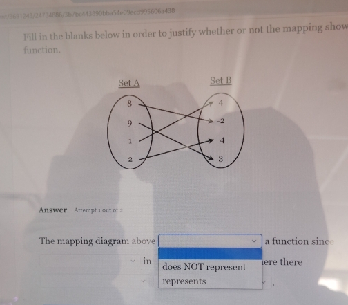 =t/3691243/24734886/3b7bc443890bba54e09ecd995606a438 
Fill in the blanks below in order to justify whether or not the mapping show 
function. 
Answer Attempt 1 out of 2 
The mapping diagram above a function since 
in does NOT represent here there 
represents