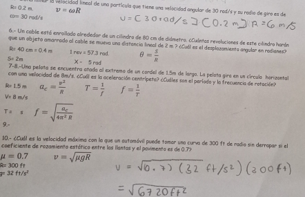 R=0.2m. v=omega R
a la velocidad lineal de una portícula que tiene una velocidad angular de 30 rad/s y su radio de giro es de
omega =30rad/s
6.- Un cable está enrollado alrededar de un cilindro de 80 cm de diámetro. ¿Cuántas revoluciones de este cilindro harán
que un objeto amarrado al cable se mueva una distancia lineal de 2 m ? ¿Cudl es el desplazamiento angular en radianes?
R=40cm=0.4m 1rev=57.3rod. θ = S/R 
S=2m
X-5rad
7-8.-Una pelota se encuentra atada al extremo de un cordel de 1.5m de largo. La pelota gira en un círculo harizantal
con una velocidad de Bm/s. ¿Cuál es la aceleración centrípeta? ¿Cuáles son el período y la frecuencia de rotación?
R=1.5m a_c= v^2/R 
V=8m/s T= 1/f  f= 1/T 
T=s f=sqrt(frac a_c)4π^2R
9.-
10.- ¿Cuál es la velocidad máxima con la que un automóvil puede tomar una curva de 300 ft de radio sin derropar si el
coeficiente de rozamiento estático entre las ilantas y el povimento es de 0.7%
mu =0.7 v=sqrt(mu gR)
R=300ft
y=32ft/s^2