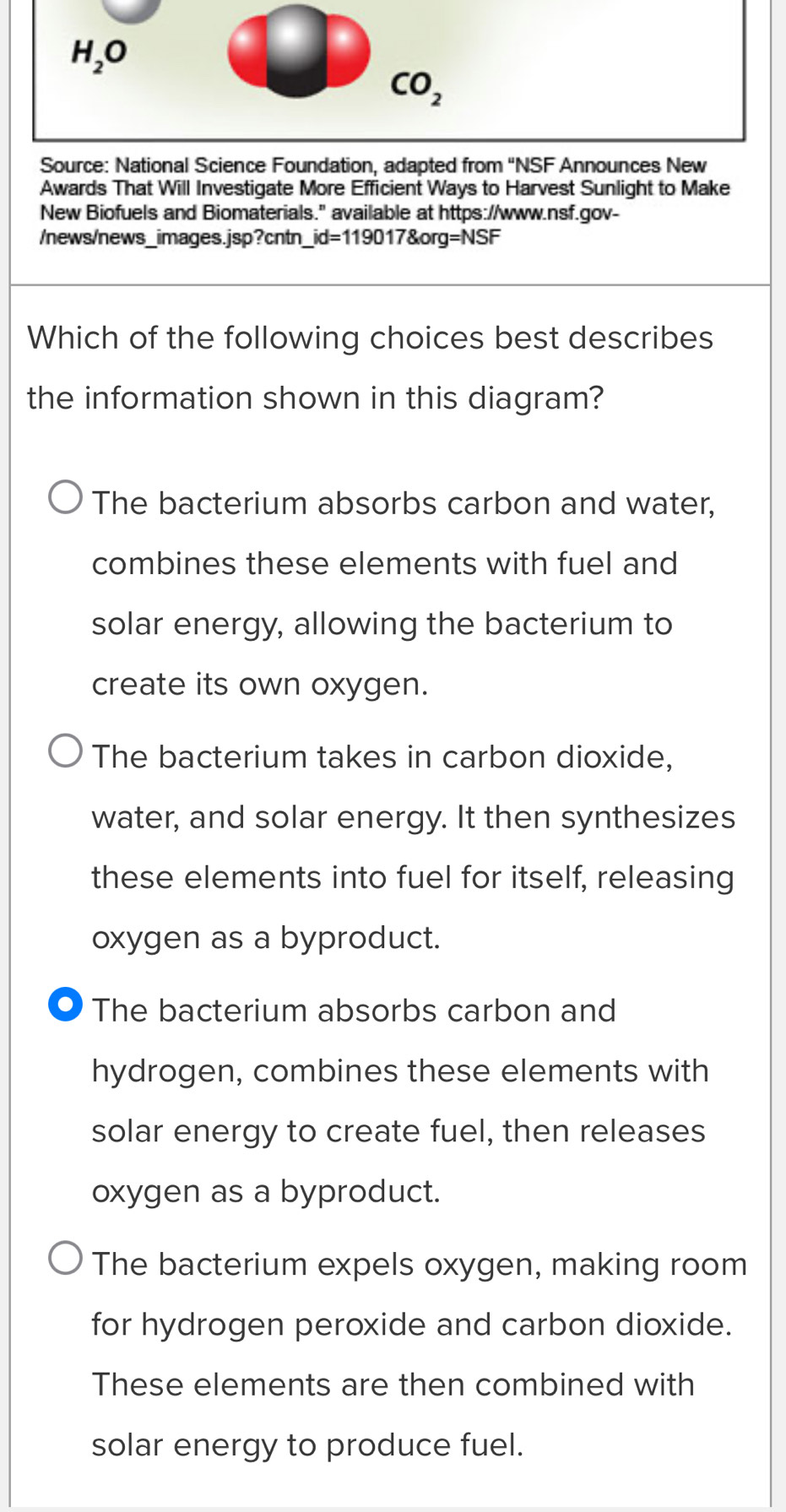 H_2O
CO_2 
Source: National Science Foundation, adapted from ''NSF Announces New
Awards That Will Investigate More Efficient Ways to Harvest Sunlight to Make
New Biofuels and Biomaterials." available at https://www.nsf.gov-
/news/news_images.jsp?cntn _ id=119017 org=NSF 
Which of the following choices best describes
the information shown in this diagram?
The bacterium absorbs carbon and water,
combines these elements with fuel and
solar energy, allowing the bacterium to
create its own oxygen.
The bacterium takes in carbon dioxide,
water, and solar energy. It then synthesizes
these elements into fuel for itself, releasing
oxygen as a byproduct.
●) The bacterium absorbs carbon and
hydrogen, combines these elements with
solar energy to create fuel, then releases
oxygen as a byproduct.
The bacterium expels oxygen, making room
for hydrogen peroxide and carbon dioxide.
These elements are then combined with
solar energy to produce fuel.