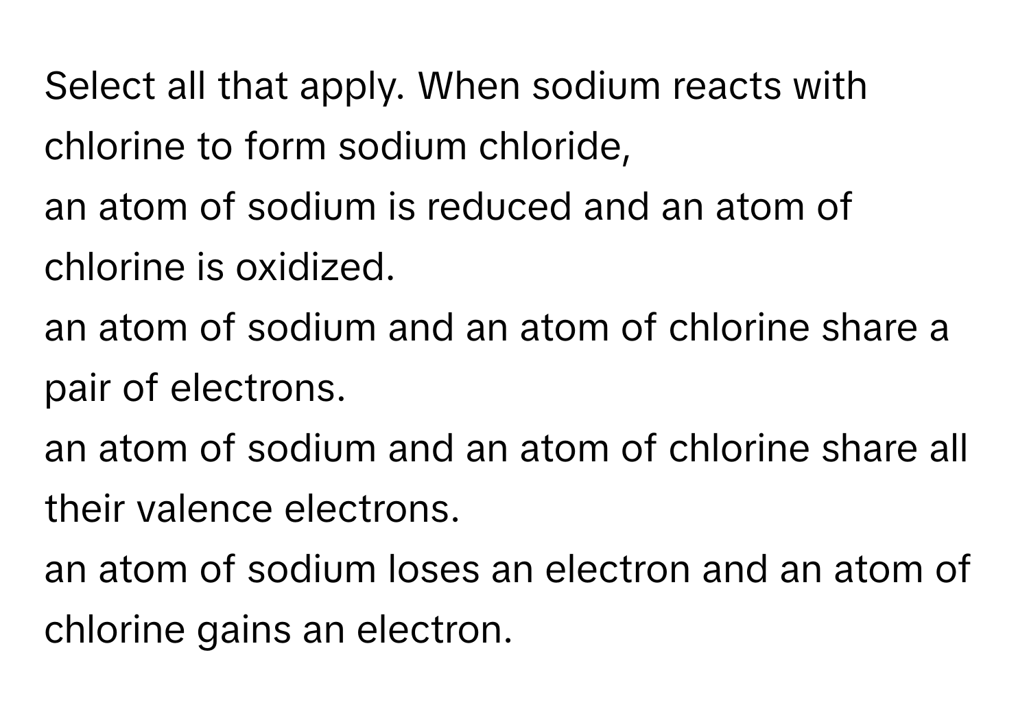 Select all that apply. When sodium reacts with chlorine to form sodium chloride, 
an atom of sodium is reduced and an atom of chlorine is oxidized.
an atom of sodium and an atom of chlorine share a pair of electrons.
an atom of sodium and an atom of chlorine share all their valence electrons.
an atom of sodium loses an electron and an atom of chlorine gains an electron.