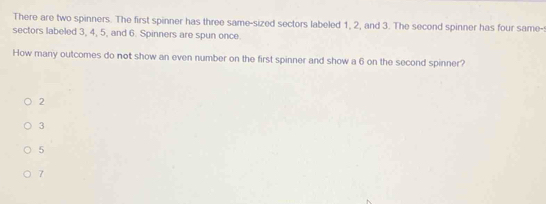 There are two spinners. The first spinner has three same-sized sectors labeled 1, 2, and 3. The second spinner has four same-:
sectors labeled 3, 4, 5, and 6. Spinners are spun once.
How many outcomes do not show an even number on the first spinner and show a 6 on the second spinner?
2
3
5
7