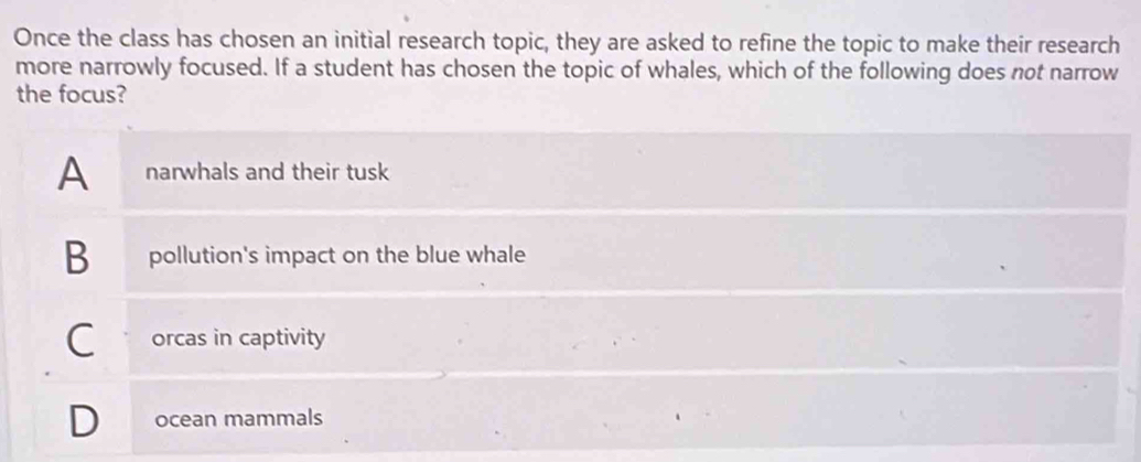 Once the class has chosen an initial research topic, they are asked to refine the topic to make their research
more narrowly focused. If a student has chosen the topic of whales, which of the following does not narrow
the focus?
A narwhals and their tusk
B pollution's impact on the blue whale
C orcas in captivity
D ocean mammals