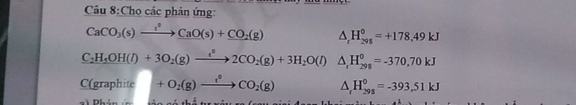 Cho các phản ứng:
CaCO_3(s)xrightarrow l°_ CaO(s)+CO_2(g)
△ _rH_(298)^0=+178.49kJ
C_2H_5OH(l)+3O_2(g)xrightarrow _ t(g)2CO_H_2O(l) △ _rH_(298)^0=-370,70kJ
C(graphite +O_2(g)xrightarrow 1°CO_2(g)
△ _rH_(298)^0=-393,51kJ