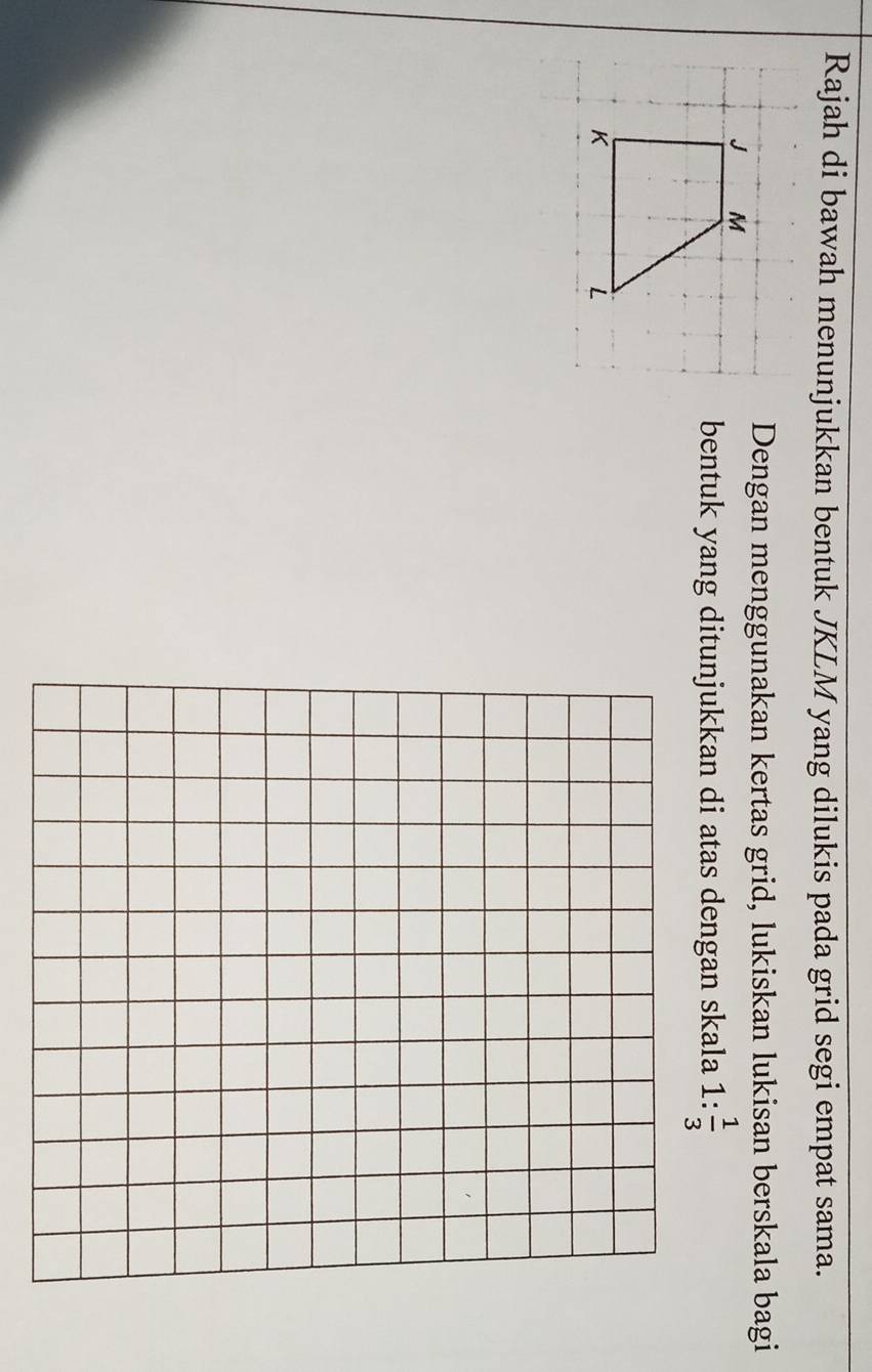 Rajah di bawah menunjukkan bentuk JKLM yang dilukis pada grid segi empat sama. 
Dengan menggunakan kertas grid, lukiskan lukisan berskala bagi 
bentuk yang ditunjukkan di atas dengan skala 1: 1/3 