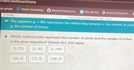 tudent/dashboard/home
cer gmaes Home | Schoology Blooket-Cheats/che... Play Blooket Blooket-Cheats/che..
：fockfY Fractine Proportional Balationships — Quiz — Leve 1
The equation y-36x represents the relationship between x, the number of yard
y, the number of inches.
Which ordered pairs represent the number of yards and the number of inches
in the given equation? Choose ALL that apply.
(2,72) (4,40) (5,180)
(40,4) (72,2) (180,5)