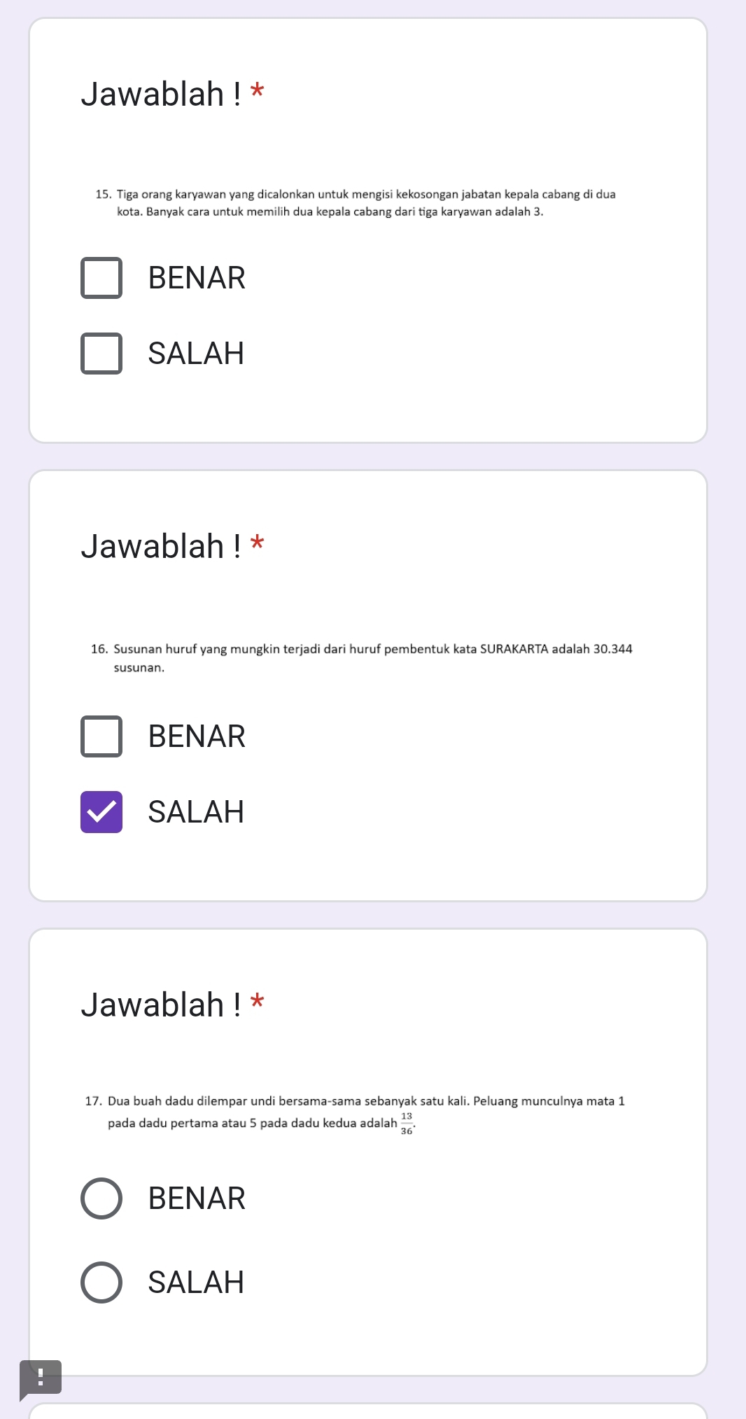 Jawablah ! *
15. Tiga orang karyawan yang dicalonkan untuk mengisi kekosongan jabatan kepala cabang di dua
kota. Banyak cara untuk memilih dua kepala cabang dari tiga karyawan adalah 3.
BENAR
SALAH
Jawablah ! *
16. Susunan huruf yang mungkin terjadi dari huruf pembentuk kata SURAKARTA adalah 30.344
susunan
BENAR
SALAH
Jawablah ! *
17. Dua buah dadu dilempar undi bersama-sama sebanyak satu kali. Peluang munculnya mata 1
pada dadu pertama atau 5 pada dadu kedua adalah  13/36 .
BENAR
SALAH