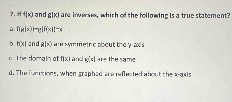 If f(x) and g(x) are inverses, which of the following is a true statement?
a. f(g(x))=g(f(x))=x
b. f(x) and g(x) are symmetric about the y-axis
c. The domain of f(x) and g(x) are the same
d. The functions, when graphed are reflected about the x-axis