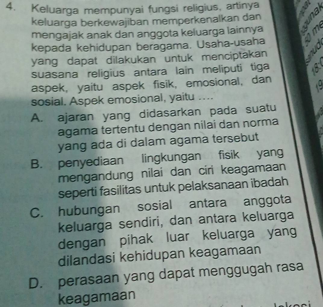 Keluarga mempunyai fungsi religius, artinya
a
keluarga berkewajiban memperkenalkan dan
mengajak anak dan anggota keluarga lainnya

kepada kehidupan beragama. Usaha-usaha
yang dapat dilakukan untuk menciptakan
suasana religius antara lain meliputi tiga
aspek, yaitu aspek fisik, emosional, dan
sosial. Aspek emosional, yaitu ....
A. ajaran yang didasarkan pada suatu
agama tertentu dengan nilai dan norma
yang ada di dalam agama tersebut
B. penyediaan lingkungan fisik yang
mengandung nilai dan ciri keagamaan 
seperti fasilitas untuk pelaksanaan ibadah
C. hubungan sosial antara anggota
keluarga sendiri, dan antara keluarga
dengan pihak luar keluarga yang
dilandasi kehidupan keagamaan
D. perasaan yang dapat menggugah rasa
keagamaan