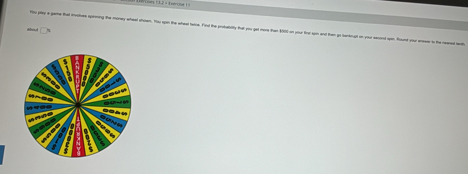 on Exércises 13.2> · Exercise 1 1 
You play a game that involves spinning the money wheel shown. You spin the wheel twice. Find the probability that you get more than $500 on your first spin and then go bankrupt on your second spin. Round your answer to the nearest tenth 
about 
127 a A S 
lo a 
a 
a a 
Pwn 
a 

ae 
as 
a a 

a a