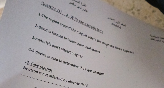 A 
Question (1) A- Write the scientific tern 
e model A 
The region around the magnet where the magnetic force appea 
-Bond is formed between nonmetal atom 
. - 
y 
8-materials don't attract magne 
B-A device is used to determine the type charge 
:B- Give reasons 
_Neutron is not affected by electric field