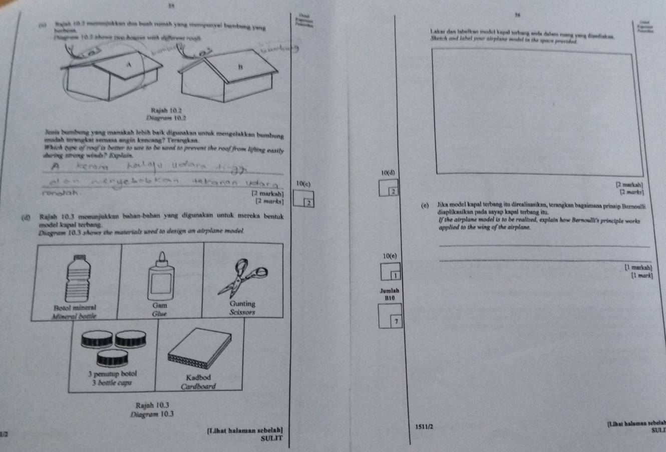 1

(u) fajah 10.2 memnjukkan dua bush runsh yang mempunyai bumbung yang Lakar dan labelkan model kapal torbang anda dalsm ring yeng diandiskas.
N 
hagram 10.2 ahown ruo hourea with differeer roaß
Sketch and label your airplano model in the space provided.
^
B
Rajah 10,2
Diagram 10.2
Jenis bumbung yang manakah lebíh baik digunakan untuk mengelakkan bumbung
mudah terangkat semasa angin kencang? Terangkan.
Which tipe of roof is better to use to be used to prevent the roof from lifting easily
during strong winds? Explain.
_
10(d)
_10(c) [2 markcah]
ringtah [2 markah] [2 marks]
[2 marks] (e) Jika model kapal terbang itu direalisasikan, terangkan bagaimana prinsip Bernoulti
(d) Rajah 10.3 memunjukkan bahan-bahan yang digunakan untuk mereka bentuk diaplikasikan pada sayap kapal terbang itu.
If the airplane model is to be realized, explain how Bernoulli's principle works
model kapal terbang.
Diagram 10.3 shows the materials used to design an airplane model. applied to the wing of the airplane.
_
10(e)
_
[1 markah]
[1 mark]
Jumlah
B10
Botol mineral Gam Gunting
Mineral bottle Glue Scissors
7
3 penutup botol Kadbod
3 bottle caps Cardboard
Rajnh 10.3
Diagram 10.3
1/2 [Lihat halaman sebelah] 1511/2 [Lihat halaman sebelah
SULI
SULIT