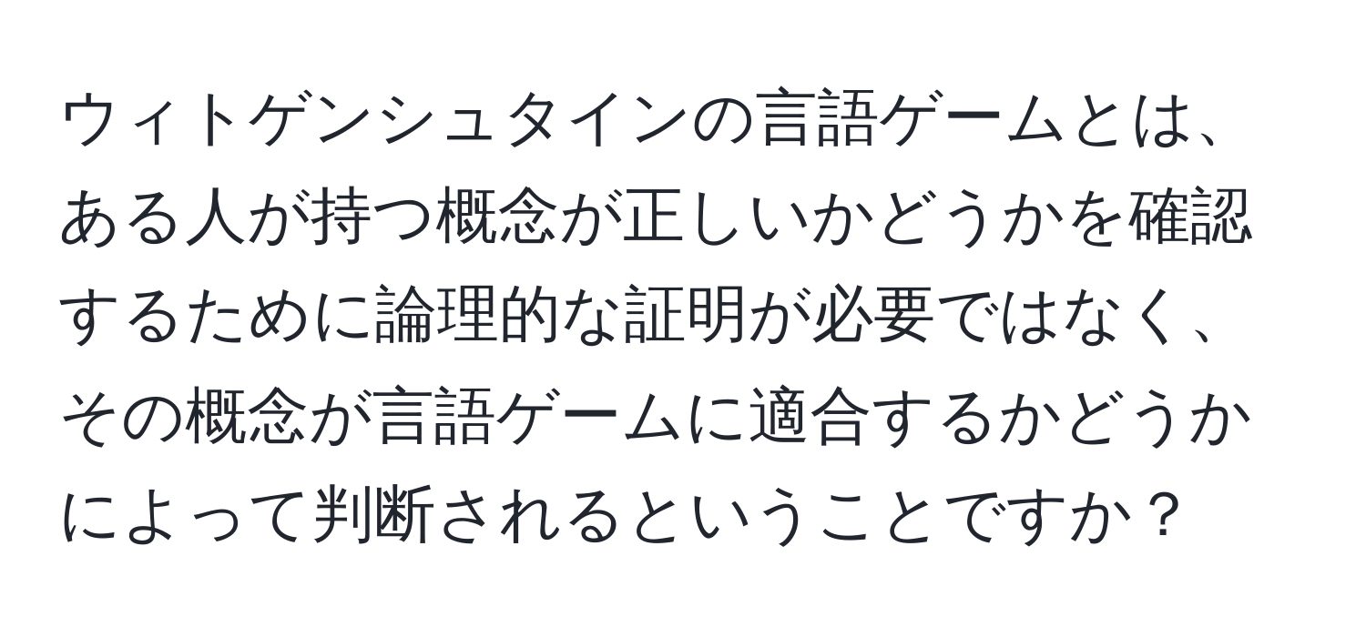 ウィトゲンシュタインの言語ゲームとは、ある人が持つ概念が正しいかどうかを確認するために論理的な証明が必要ではなく、その概念が言語ゲームに適合するかどうかによって判断されるということですか？