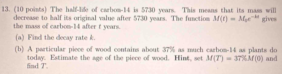 The half-life of carbon- 14 is 5730 years. This means that its mass will 
decrease to half its original value after 5730 years. The function M(t)=M_0e^(-kt) gives 
the mass of carbon- 14 after t years. 
(a) Find the decay rate k. 
(b) A particular piece of wood contains about 37% as much carbon- 14 as plants do 
today. Estimate the age of the piece of wood. Hint, set M(T)=37% M(0) and 
find T.