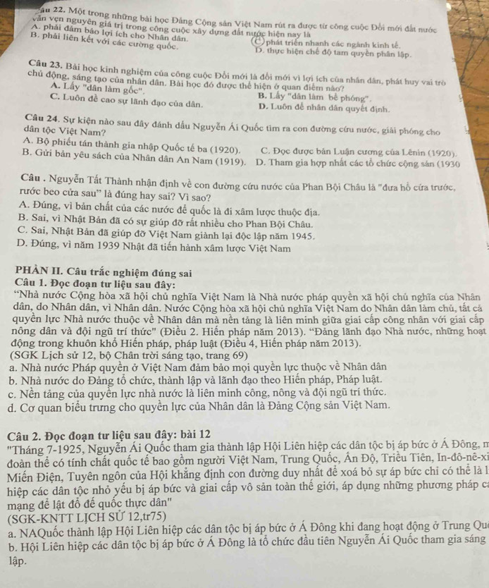 ău 22. Một trong những bài học Đảng Cộng sản Việt Nam rút ra được từ công cuộc Đổi mới đất nước
vẫn vẹn nguyên giá trị trong công cuộc xây dựng đất nước hiện nay là
A. phải đảm bảo lợi ích cho Nhân dân.
B. phải liên kết với các cường quốc.
C phát triển nhanh các ngành kinh tế.
D. thực hiện chế độ tam quyền phân lập.
Câu 23. Bài học kinh nghiệm của công cuộc Đổi mới là đổi mới vì lợi ích của nhân dân, phát huy vai trò
chủ động, sáng tạo của nhân dân. Bài học đó được thể hiện ở quan điểm nào?
A. Lấy "dân làm gốc". B. Lây "dân làm bể phóng".
C. Luôn đề cao sự lãnh đạo của dân. D. Luôn để nhân dân quyết định.
Câu 24. Sự kiện nào sau đây đánh dầu Nguyễn Ái Quốc tìm ra con đường cứu nước, giải phóng cho
dân tộc Việt Nam?
A. Bộ phiếu tán thành gia nhập Quốc tế ba (1920). C. Đọc được bản Luận cương của Lênin (1920).
B. Gửi bản yêu sách của Nhân dân An Nam (1919). D. Tham gia hợp nhất các tổ chức cộng sản (1930
Câu . Nguyễn Tất Thành nhận định về con đường cứu nước của Phan Bội Châu là "đưa hồ cứa trước,
rước beo cửa sau” là đúng hay sai? Vì sao?
A. Đúng, vì bản chất của các nước để quốc là đi xâm lược thuộc địa.
B. Sai, vì Nhật Bản đã có sự giúp đỡ rất nhiều cho Phan Bội Châu.
C. Sai, Nhật Bản đã giúp đỡ Việt Nam giành lại độc lập năm 1945.
D. Đúng, vì năm 1939 Nhật đã tiến hành xâm lược Việt Nam
PHÀN II. Câu trắc nghiệm đúng sai
Câu 1. Đọc đoạn tư liệu sau đây:
*Nhà nước Cộng hòa xã hội chủ nghĩa Việt Nam là Nhà nước pháp quyền xã hội chủ nghĩa của Nhân
dân, do Nhân dân, vì Nhân dân. Nước Cộng hòa xã hội chủ nghĩa Việt Nam do Nhân dân làm chủ, tắt cả
quyền lực Nhà nước thuộc về Nhân dân mà nền tảng là liên minh giữa giai cấp công nhân với giai cấp
nông dân và đội ngũ trí thức" (Điều 2. Hiến pháp năm 2013). “Đảng lãnh đạo Nhà nước, những hoạt
động trong khuôn khổ Hiến pháp, pháp luật (Điều 4, Hiến pháp năm 2013).
(SGK Lịch sử 12, bộ Chân trời sáng tạo, trang 69)
a. Nhà nước Pháp quyền ở Việt Nam đảm bảo mọi quyền lực thuộc về Nhân dân
b. Nhà nước do Đảng tổ chức, thành lập và lãnh đạo theo Hiến pháp, Pháp luật.
c. Nền tảng của quyền lực nhà nước là liên minh công, nông và đội ngũ trí thức.
d. Cơ quan biểu trưng cho quyền lực của Nhân dân là Đảng Cộng sản Việt Nam.
Câu 2. Đọc đoạn tư liệu sau đây: bài 12
"Tháng 7-1925, Nguyễn Ái Quốc tham gia thành lập Hội Liên hiệp các dân tộc bị áp bức ở Á Đông, m
đoàn thể có tính chất quốc tế bao gồm người Việt Nam, Trung Quốc, Ấn Độ, Triều Tiên, In-đô-nê-xi
Miến Điện, Tuyên ngôn của Hội khẳng định con đường duy nhất để xoá bỏ sự áp bức chỉ có thể là là
hiệp các dân tộc nhỏ yếu bị áp bức và giai cấp vô sản toàn thế giới, áp dụng những phương pháp ca
mạng để lật đổ đế quốc thực dân''
(SGK-KNTT LỊCH SỨ 12,tr75)
a. NAQuốc thành lập Hội Liên hiệp các dân tộc bị áp bức ở Á Đông khi đang hoạt động ở Trung Que
b. Hội Liên hiệp các dân tộc bị áp bức ở Á Đông là tổ chức đầu tiên Nguyễn Ái Quốc tham gia sáng
lập.