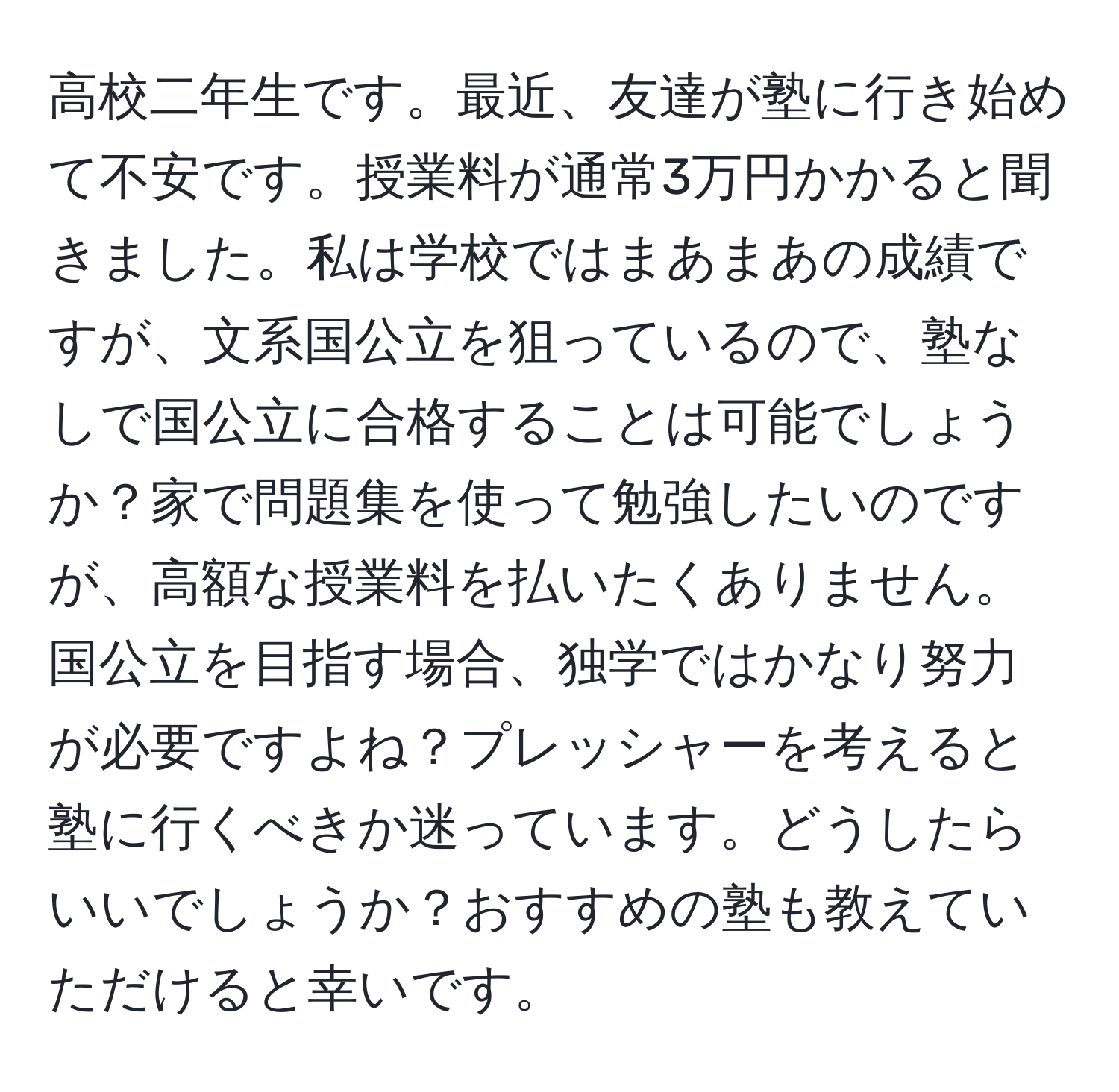 高校二年生です。最近、友達が塾に行き始めて不安です。授業料が通常3万円かかると聞きました。私は学校ではまあまあの成績ですが、文系国公立を狙っているので、塾なしで国公立に合格することは可能でしょうか？家で問題集を使って勉強したいのですが、高額な授業料を払いたくありません。国公立を目指す場合、独学ではかなり努力が必要ですよね？プレッシャーを考えると塾に行くべきか迷っています。どうしたらいいでしょうか？おすすめの塾も教えていただけると幸いです。