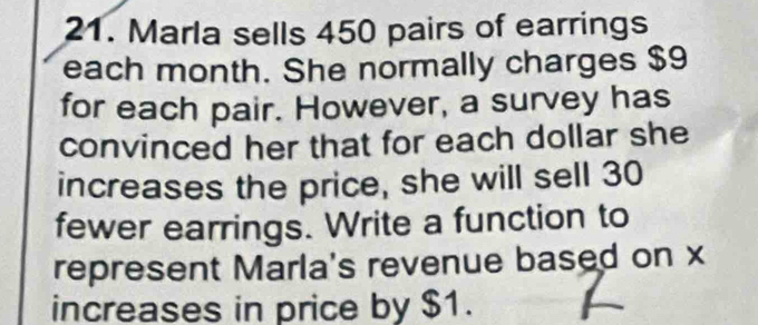 Marla sells 450 pairs of earrings 
each month. She normally charges $9
for each pair. However, a survey has 
convinced her that for each dollar she 
increases the price, she will sell 30
fewer earrings. Write a function to 
represent Marla's revenue based on x
increases in price by $1.