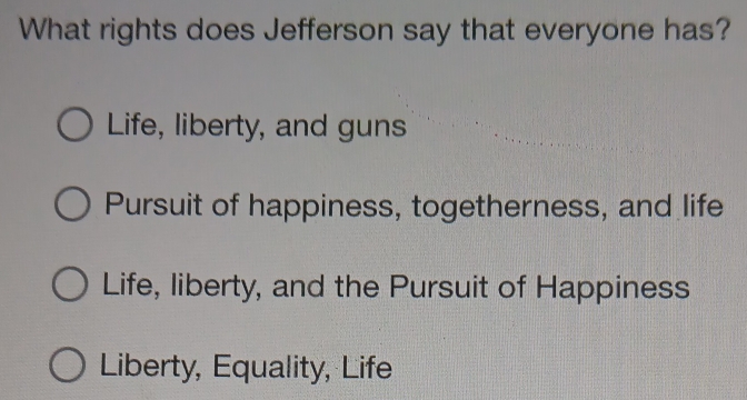 What rights does Jefferson say that everyone has?
Life, liberty, and guns
Pursuit of happiness, togetherness, and life
Life, liberty, and the Pursuit of Happiness
Liberty, Equality, Life