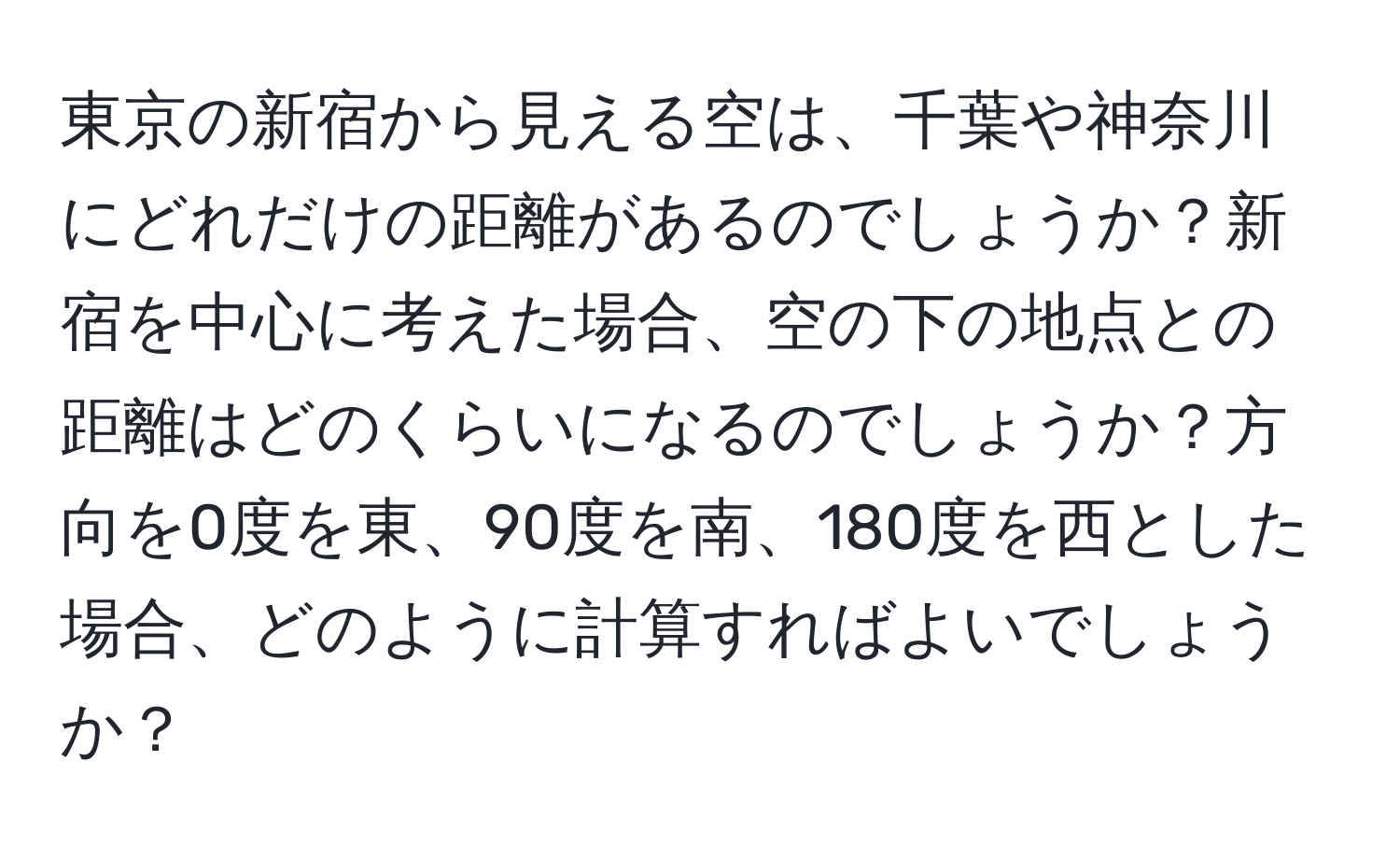 東京の新宿から見える空は、千葉や神奈川にどれだけの距離があるのでしょうか？新宿を中心に考えた場合、空の下の地点との距離はどのくらいになるのでしょうか？方向を0度を東、90度を南、180度を西とした場合、どのように計算すればよいでしょうか？