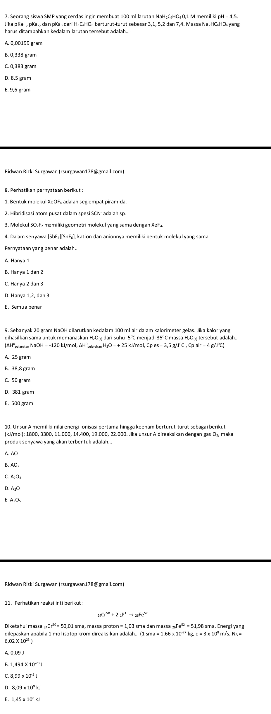 A. 0,00199 gram
B. 0,338 gram
C. 0,383 gram
D. 8,5 gram
E. 9,6 gram
Ridwan Rizki Surgawan (rsurgawan178@gmail.com)
1. Bentuk molekul XeOF₄ adalah segiempat piramida.
3. Molekul SO₂F₂ memiliki geometri molekul yang sama dengan XeF₄.
4. Dalam senyawa [SbF₄][SnF₆], kation dan anionnya memiliki bentuk molekul yang sama.
Pernyataan yang benar adalah...
A. Hanya 1
B. Hanya 1 dan 2
C. Hanya 2 dan 3
D. Hanya 1,2, dan 3
E. Semua benar
9. Sebanyak 20 gram NaOH dilarutkan kedalam 100 ml air dalam kalorimeter gelas. Jika kalor yang
dihasilkan sama untuk memanaskan H₂O(₃) dari suhu -5º menjadi 35ºC massa H₂O(₅) tersebut adalah...
(ΔHöpelarutan Na OH=-120kJ/mol,△ H peleleh an H_2O=+25 kJ/mol, Cpes=3,5g/J°C,Cpair=4 g/JºC)
A. 25 gram
B. 38,8 gram
C. 50 gram
D. 381 gram
E. 500 gram
10. Unsur A memiliki nilai energi ionisasi pertama hingga keenam berturut-turut sebagai berikut
(kJ/mol): 1800, 3300, 11.000, 14.400, 19.000, 22.000. Jika unsur A direaksikan dengan gas O₂, maka
produk senyawa yang akan terbentuk adalah...
A. AO
B. AO₂
C. A₂O₃
D. A₂O
Ridwan Rizki Surgawan (rsurgawan178@gmail.com)
11. Perhatikan reaksi inti berikut :
_24Cr^(50)+2_1P^1to _26Fe^(52)
_26Fe^(52)=
_24Cr^(50) = 51,98 sma. Energi yang
kg,
6,0
A. 0,09 J
B. 1,494* 10^(-28)J
C 8,99* 10^(-5)J
D 8,09* 10^9kJ
E. 1,45* 10^8kJ