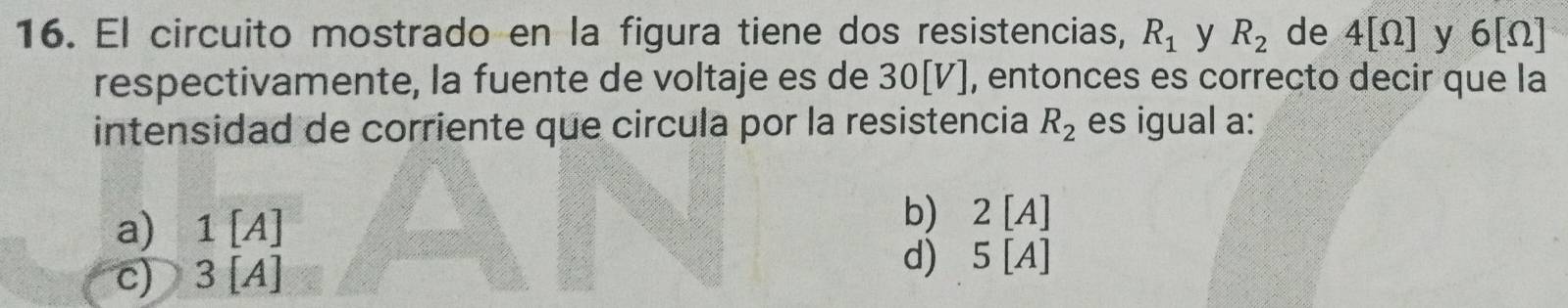 El circuito mostrado en la figura tiene dos resistencias, R_1 y R_2 de 4[Omega ] y 6[Omega ]
respectivamente, la fuente de voltaje es de 30[V], entonces es correcto decir que la
intensidad de corriente que circula por la resistencia R_2 es igual a:
a) 1 [A]
b 2[A]
c) 3 [A]
d) 5T A]