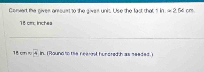 Convert the given amount to the given unit. Use the fact that 1in.approx 2.54cm.
18 cm; inches
18cmapprox 4in. . (Round to the nearest hundredth as needed.)