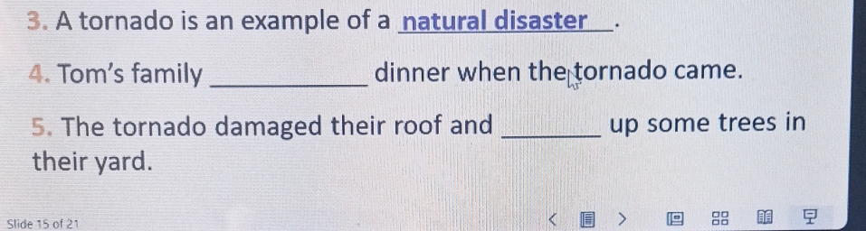 A tornado is an example of a natural disaster . 
4. Tom's family _dinner when the tornado came. 
5. The tornado damaged their roof and _up some trees in 
their yard.
□□
Slide 15 of 21 C