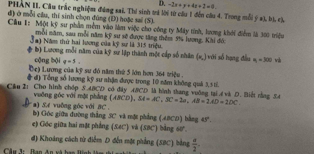 -2x+y+4z+2=0. 
PHÀN II. Câu trắc nghiệm đúng sai. Thí sinh trả lời từ câu 1 đến câu 4. Trong mỗi ý a), b), c),
d) ở mỗi câu, thí sinh chọn đúng (Đ) hoặc sai (S).
Câu 1: Một kỹ sư phần mềm vào làm việc cho công ty Máy tính, lương khởi điểm là 300 triệu
mỗi năm, sau mỗi năm kỹ sư sẽ được tăng thêm 5% lương. Khi đó:
Sa) Năm thứ hai lương của kỹ sư là 315 triệu.
b) Lương mỗi năm của kỹ sư lập thành một cấp số nhân (u_n) với số hạng đầu
cộng bội q=5. u_1=300 và
Dc) Lương của kỹ sư đó năm thứ 5 lớn hơn 364 triệu .
d) Tổng số lương kỹ sư nhận được trong 10 năm không quả 3, 5 tỉ.
Câu 2: Cho hình chóp S. ABCD có đáy ABCD là hình thang vuông tại A và D. Biết rằng SA
vuông góc với mặt phẳng (ABCD), SA=AC, SC=2a, AB=2AD=2DC. 
a) SA vuông góc với BC.
b) Góc giữa đường thẳng SC và mặt phẳng (ABCD) bằng 45°.
c) Góc giữa hai mặt phẳng (SAC) và (SBC) bằng 60°.
d) Khoảng cách từ điểm D đến mặt phẳng (SBC) bằng  a/2 . 
Câu 3: Ban An và ban Bình làm