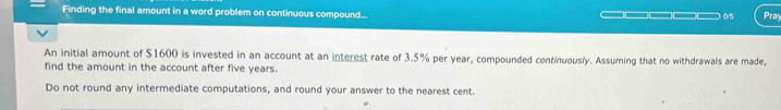 Finding the final amount in a word problem on continuous compound... Pray 
An initial amount of $1600 is invested in an account at an interest rate of 3.5% per year, compounded continuously. Assuming that no withdrawals are made, 
find the amount in the account after five years. 
Do not round any intermediate computations, and round your answer to the nearest cent.