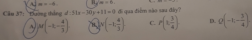 A m=-6. 
B m=6. 
C m-
Câu 37: Đường thắng d:51x-30y+11=0 đi qua điểm nào sau đây?
D.
A )M(-1;- 4/3 ). B N(-1; 4/3 ). C. P(1; 3/4 ). Q(-1;- 3/4 ).