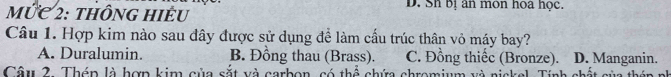 mỨC 2: thông hiÊu D. Sh bị ân mon hoa học.
Câu 1. Hợp kim nào sau đây được sử dụng để làm cấu trúc thân vỏ máy bay?
A. Duralumin. B. Đồng thau (Brass). C. Đồng thiếc (Bronze). D. Manganin.
Câu 2. Tháp là hợp kim của sắt và carbon, có thể chứa chromium và nickel, Tính chất sủa t