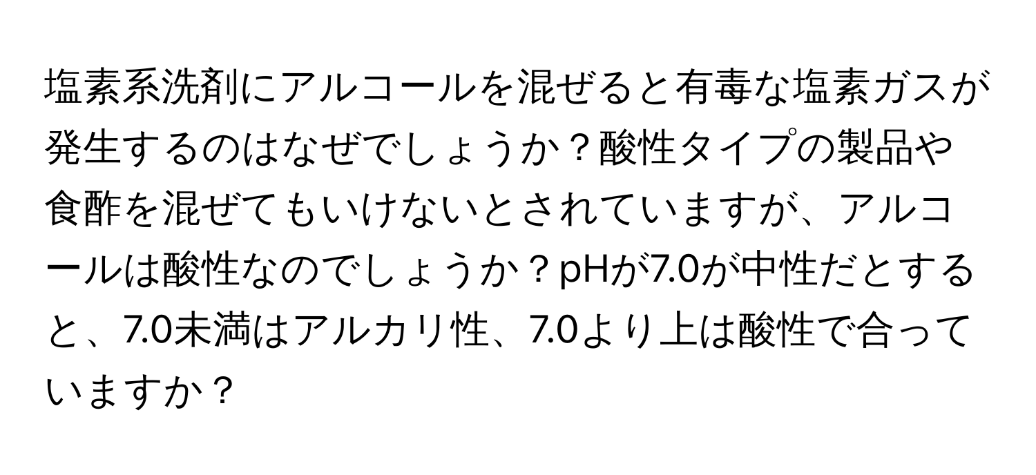 塩素系洗剤にアルコールを混ぜると有毒な塩素ガスが発生するのはなぜでしょうか？酸性タイプの製品や食酢を混ぜてもいけないとされていますが、アルコールは酸性なのでしょうか？pHが7.0が中性だとすると、7.0未満はアルカリ性、7.0より上は酸性で合っていますか？