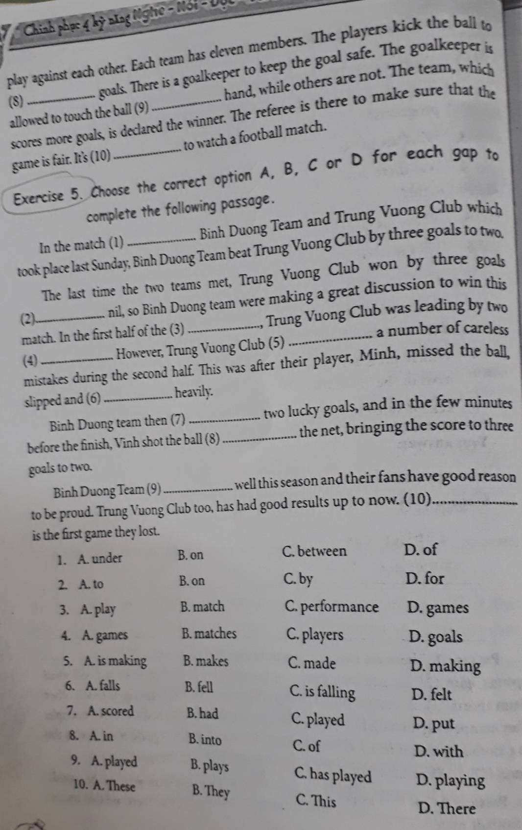 Chính phục 4 kỹ năng Nghĩe - Nói - Đục
play against each other. Each team has eleven members. The players kick the ball to
(8)
goals. There is a goalkeeper to keep the goal safe. The goalkeeper is
hand, while others are not. The team, which
allowed to touch the ball (9)
scores more goals, is declared the winner. The referee is there to make sure that the
game is fair. It's (10) _to watch a football match.
Exercise 5. Choose the correct option A, B, C or D for each gap to
complete the following passage.
In the match (1) Binh Duong Team and Trung Vuong Club which
took place last Sunday, Binh Duong Team beat Trung Vuong Club by three goals to two.
The last time the two teams met, Trung Vuong Club won by three goals
(2)
nil, so Binh Duong team were making a great discussion to win this
match. In the first half of the (3) _ Trung Vuong Club was leading by two
a number of careless
(4)_
However, Trung Vuong Club (5)
mistakes during the second half. This was after their player, Minh, missed the ball,
slipped and (6)_ heavily.
Binh Duong team then (7)_ two lucky goals, and in the few minutes
_the net, bringing the score to three
before the finish, Vinh shot the ball (8)
goals to two.
Binh Duong Team (9) _I well this season and their fans have good reason .
to be proud. Trung Vuong Club too, has had good results up to now. (10)_
is the first game they lost.
1. A. under B. on
C. between D. of
2. A. to B. on C. by D. for
3. A. play B. match C. performance D. games
4. A. games B. matches C. players D. goals
5. A. is making B. makes C. made D. making
6. A. falls B. fell C. is falling
D. felt
7. A. scored B. had C. played
D. put
8. A. in B. into
C. of
D. with
9. A. played B. plays C. has played D. playing
10. A. These B. They
C. This D. There