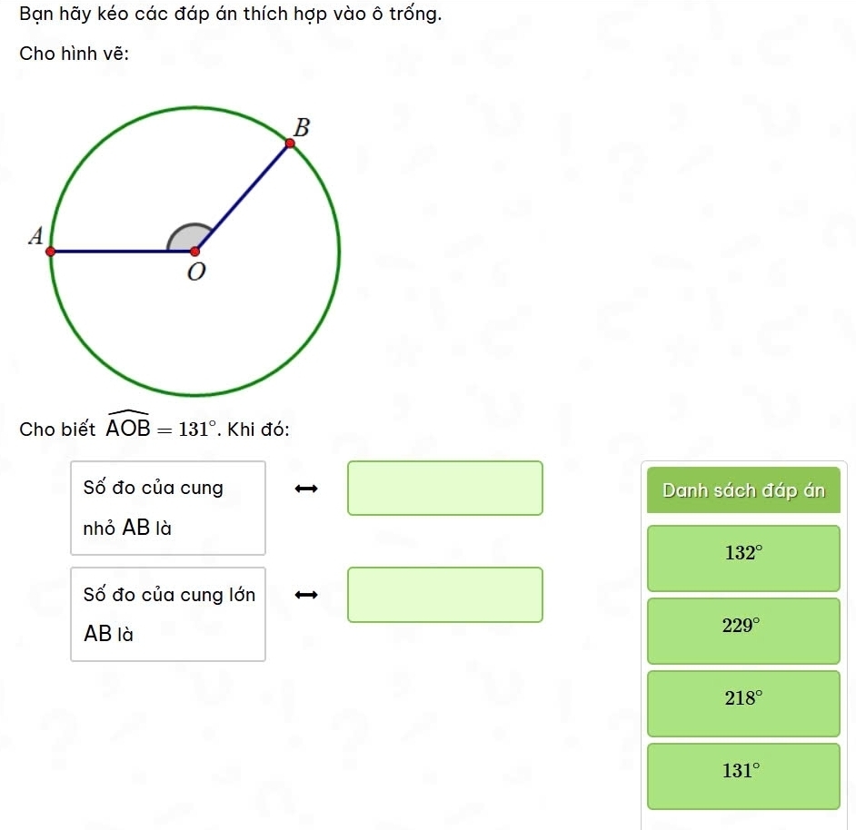 Bạn hãy kéo các đáp án thích hợp vào ô trống.
Cho hình vẽ:
Cho biết widehat AOB=131°. Khi đó:
Số đo của cung Danh sách đáp án
nhỏ AB là
132°
Số đo của cung lớn
AB là
229°
218°
131°