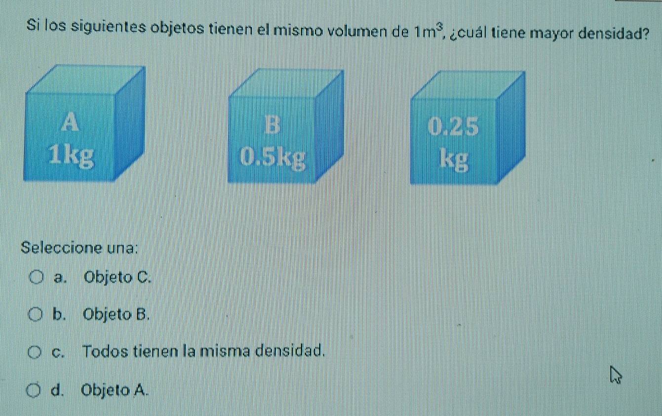 Si los siguientes objetos tienen el mismo volumen de 1m^3 i aoual tiene mayor densidad?

Seleccione una:
a. Objeto C.
b. Objeto B.
c. Todos tienen la misma densidad.
d. Objeto A.