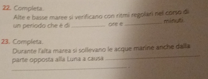 Completa. 
Alte e basse maree sí verificano con ritmi regolari nel corso di 
un período che è di_ ore e _minut. 
23. Completa. 
Durante l'alta marea sí sollevano le acque marine anche dalla 
parte opposta alla Luna a causa 
_ 
_